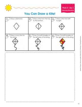 Week฀8฀•฀Day฀5
Following Directions
You Can Draw a Kite!
1 2 3
4 5 6 Draw 2 small triangles on
the right side of the string.
Draw 2 small triangles on
the left side of the string.
Draw a curvy line for
the string.
Draw a line from left
to right.
Draw a line from the top
to the bottom.
Draw a diamond.
SummerExpress(betweengradesPreK&K)©ScholasticTeachingResources
97
 
