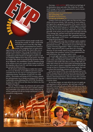 EYP
  B RO A D                                                                 Location: Latvia (no surprise here)))
                                                                           Year of founding: 2004
                                                                           President: KristapsOzoliņš
                                                                           Average age of members: 18
                                                                                                                           РУБРИКА ПЕРША
                                                                           First stop – EYP- LATVIA (BTW, don’t try to find logic of
                                                                       the destination choice and order:) But, if after the 4th article
                                                                       you’ll manage to find it, you are guaranteed to receive my per-
                                                                       sonal admiration and reword)




                                                                           Going to Latvia you need to make sure that you have warm
                                                                       clothes and serious attitude. Well, necessity of warm clothes is
                                                                       just logical due to geographical position of the country and the
                                                                       fact that regional sessions of EYP LV usually happen in autumn
                                                                       and spring. And serious attitude is a “must have” because that’s
                                                                       how they do it in Latvia. Of course, it depends on a person, but
                                                                       generally, at the session you are expected to work hard, and only
A



                                                                       if you manage that, and have some time left and find someone
                                                                       just like you, ONLY than you party. But, I guarantee that if you




 A
                                                                       find the right people in EYP Latvia – you’ll definitely enjoy both
                                                                       working and partying parts.
                   fter several EYP sessions people usually start          At first sight it may seem that everything is quite complicat-
                   noticing that actually, it’s really a small world   ed in Latvian EYP. Especially if first you have a look at their or-
                   and Europe starts to seem like a big village        ganizational structure… Because there’s not just EYP there, but
                   – same people commutating from session to           Latvian University Organization “Tellus”, so the line at which
                   session. No complains here, as it gives more        “Tellus” stops and EYP starts is quite blurry for a foreigner.
 opportunities to see your friends. But, there’s often one ex-         However, no one actually expects you to understand that. The
 ception in this situation. Once you go the session of your            main thing is that somehow, Latvian EYPers understand that,
 friends’ native country, it suddenly becomes foreign and              and furthermore, they manage to make it work.
 complicated, and the friends you thought you knew so well                 At second sight it gets better:) Session plan is usually sea-
 act completely different from what you got used to. You think         sonal – with 3-4 Regional Sessions in autumn, spring and some-
 it’s strange? Then think of yourself during Ukrainian Nation-         times winter, and culmination of EYP-year – National Selection
 als or Regionals. Any resemblance? Exactly! Somehow, being            Conference, that usually takes place in summer (But still, you
 at the session at your own country always makes you play by           better take at least one semi-warm jacket and sleeping bag with
 the unspoken rules of your NC, and when you go somewhere              you. Just in case:)). System is somewhat similar to the Interrail-
 else you just do what you want.                                       concept we have in Ukrainian EYP, but more regular. (See, you
      We all need to understand that no matter how united              can always find something common and work with that).
 we are in our diversity, we are different and every national              If you were Latvian EYPer, you would absolutely have to be
 committee has its own ways of “running business” and                  at NSC, because that’s not only the event of the year, but also the
 organizing sessions. Pecularities of some NCs are widly               only session from which you can get selected to International
 known - punctuality and timing of EYP Germany; relaxed,               Sessions, International Forums, and even some other countries’
 but still passionate way of doing everything of EYP Spain or          National Sessions. Keep that in mind if someday you’ll become
 traditionally serious debating style of EYP GB. Pecularities          a Latvian citizen.
 of some NCs may still be not that clear, but believe me, they             So, my dear readers, my main advice for you is to apply, go,
 definitely have them!                                                 and experience it all for yourselves. My only hope is that all
      They say “When in Rome, do as Romans do” and to make             this stuff I wrote and will write in future will help you at least at
 it easier for all of you to follow this advice and feel confident     some point. Surely, EYP-Ukraine is our favourite one, but there’s
 and comfortable at the session of any country, from now on            always a place in our heart for other countries as well. Europe is
 we’ll be exploring EYP all over Europe and beyond. So, brace          bigger than it seems, but a lot closer to us than you may think.
 yourself for a long journey.




                                                                                                      Columnist:
                                                                                                      Lyubov Dvoretskaja

                                                                       3                                                              3
 