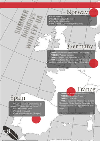 РУБРИКА ПЕРША




                                                               Norway
         holi MER
          EYP ys
                                           WHAT: Norway




             -UA
                                           WHERE: Trondheim, Norway
                                           WHEN: 14-16 September


     with da
                                           WHO: Uchenna Chiedozie Egbete (chair),
          SUM


                                                                Germany
                                             WHAT: International Forum of EYP-Germany
                                             WHERE: Weimar, Germany
                                             WHEN: August 28 – September 3
                                             WHO: Uchenna Chiedozie Egbete (chair), Tamara
                                           Kuripko, Oleksandra Gordienko, Olena Gordiienko,




                                                                            France
                                                         WHAT: 67th International Session

     Spain                                               WHERE: Grenoble, France
                                                         WHEN: 15-24 July
                                                         WHO: Kateryna Opanasyuk (chair),
       WHAT: The 2nd International Fo-                Oleksandra Gipsh, Lyubov Dvoretska, Vo-
     rum of EYP-Spain (Iberian Forum’11)              lodymyr Soldatenko, Olga Popovych (del-
       WHERE: Girona, Spain                           egates)
       WHEN: 4-11 August
       WHO: Maria Shcherbak (delegate)                http://eyp-ua.org/news/isgrenoble/




 8
                                           8
 