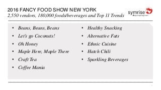 1
2016 FANCY FOOD SHOW NEW YORK
2,550 vendors, 180,000 foods/beverages and Top 11 Trends
• Beans, Beans, Beans
• Let’s go Coconuts!
• Oh Honey
• Maple Here, Maple There
• Craft Tea
• Coffee Mania
• Healthy Snacking
• Alternative Fats
• Ethnic Cuisine
• Hatch Chili
• Sparkling Beverages
 