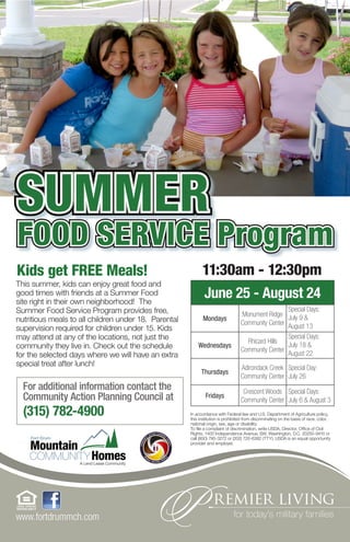 SUMMER
FOOD SERVICE Program
Kids get FREE Meals!                                        11:30am - 12:30pm
This summer, kids can enjoy great food and
good times with friends at a Summer Food
site right in their own neighborhood! The
                                                            June 25 - August 24
Summer Food Service Program provides free,                                                         Special Days:
                                                                                  Monument Ridge July 9 &
nutritious meals to all children under 18. Parental          Mondays
                                                                                  Community Center August 13
supervision required for children under 15. Kids
may attend at any of the locations, not just the                                    Rhicard Hills
                                                                                                   Special Days:
community they live in. Check out the schedule            Wednesdays                               July 18 &
                                                                                  Community Center
for the selected days where we will have an extra                                                  August 22
special treat after lunch!                                                        Adirondack Creek Special Day:
                                                            Thursdays
                                                                                  Community Center July 26
  For additional information contact the                                           Crescent Woods Special Days:
  Community Action Planning Council at                        Fridays
                                                                                  Community Center July 6 & August 3
  (315) 782-4900                                      In accordance with Federal law and U.S. Department of Agriculture policy,
                                                      this institution is prohibited from discriminating on the basis of race, color,
                                                      national origin, sex, age or disability.
                                                      To file a complaint of discrimination, write USDA, Director, Office of Civil
                                                      Rights, 1400 Independence Avenue, SW, Washington, D.C. 20250-9410 or
                                                      call (800) 795-3272 or (202) 720-6382 (TTY). USDA is an equal opportunity
                                                      provider and employer.




www.fortdrummch.com
 
