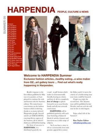 HARPENDIA                                                               PEOPLE, CULTURE & NEWS
SUMMER 09




            Content
            Pg.2 Fashion
            Pg.3 Fashion
            Pg.4 Fashion
            Pg.5 Fashion
            Pg.6 Fashion
            Pg.7 Fashion
            Pg.8 Fashion
            Pg.9 Fashion
            Pg.10 Cars
            Pg.11 Wine
            Pg.12 Travel
            Pg.13 Art
            Pg.14 Art
            Pg.15 Art
            Pg.16 Art
            Pg.17 Environment
            Pg.18 Picnics
            Pg.19 Keeping Cool
            Pg.20 Healthy Eating
            Pg.21 Grow your own
            Pg.22 Grow your own
            Pg.23 Therapy
            Pg.24 Appendium




                                   Welcome to HARPENDIA Summer
                                   Exclusive fashion articles...healthy eating...a wine maker
                                   from OZ...art gallery tours ... Find out what’s really
                                   happening in Harpenden.

                                        Reader response to the       e mail in pdf format which         the Editor and if it meets the
                                   ﬁrst edition published in May     makes it environmentally           criteria of a forthcoming issue
                                   was very positive, so I am        friendly, leaving no clutter,      your story could be featured.
                                   pleased to continue the style     and best of all it is completely        I hope you enjoy the
                                   and format with the Summer        free of charge so please           second issue. The Autumn
                                   edition. The main feature         forward it on to your friends,     issue will be published in late
                                   concentrates on the fashion       family and all your network        October and our web site will
                                   business which is thriving        connections.                       now be live in mid August.
                                   thanks to so many talented             HARPENDIA will be
                                   Harpenden people. Several         published quarterly with each         Enjoy what’s left of the
                                   articles are EXCLUSIVES,          issue featuring a balanced         Summer!
                                   covering diverse aspects of       blend of articles, features and
                                   the business, all of which I      interviews on a wide range of          Ron Taylor. Editor
                                   think you will ﬁnd fascinating.   subjects.                              info@harpendia.com
                                        For those of you new to            So if you have a story to
                                   HARPENDIA, it is                  tell or a newsworthy item with
                                   distributed quarterly via         genuine appeal then contact
 