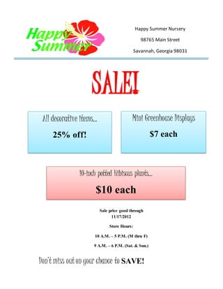 SALE!
Happy Summer Nursery
98765 Main Street
Savannah, Georgia 98031
Sale price good through
11/17/2012
Store Hours:
10 A.M. – 5 P.M. (M thru F)
9 A.M. – 6 P.M. (Sat. & Sun.)
10-inch potted Hibiscus plants…
$10 each
Don’t miss outon your chance to SAVE!
All decorative items…
25% off!
Mini Greenhouse Displays
$7 each
 
