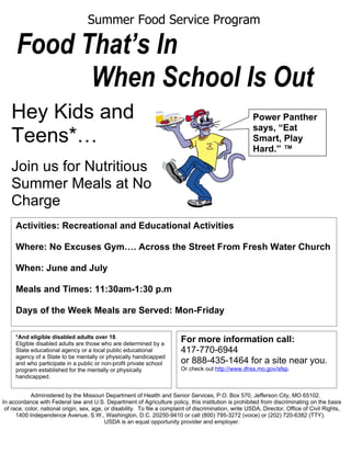 Summer Food Service Program

     Food That’s In
           When School Is Out
   Hey Kids and                                                                                          Power Panther
                                                                                                         says, “Eat
   Teens*…                                                                                               Smart, Play
                                                                                                         Hard.” ™

   Join us for Nutritious
   Summer Meals at No
   Charge
     Activities: Recreational and Educational Activities

     Where: No Excuses Gym…. Across the Street From Fresh Water Church

     When: June and July

     Meals and Times: 11:30am-1:30 p.m

     Days of the Week Meals are Served: Mon-Friday

     *And eligible disabled adults over 18.
     Eligible disabled adults are those who are determined by a
                                                                           For more information call:
     State educational agency or a local public educational                417-770-6944
     agency of a State to be mentally or physically handicapped
     and who participate in a public or non-profit private school          or 888-435-1464 for a site near you.
     program established for the mentally or physically                    Or check out http://www.dhss.mo.gov/sfsp.
     handicapped.


            Administered by the Missouri Department of Health and Senior Services, P.O. Box 570, Jefferson City, MO 65102.
In accordance with Federal law and U.S. Department of Agriculture policy, this institution is prohibited from discriminating on the basis
 of race, color, national origin, sex, age, or disability. To file a complaint of discrimination, write USDA, Director, Office of Civil Rights,
      1400 Independence Avenue, S.W., Washington, D.C. 20250-9410 or call (800) 795-3272 (voice) or (202) 720-6382 (TTY).
                                            USDA is an equal opportunity provider and employer.
 