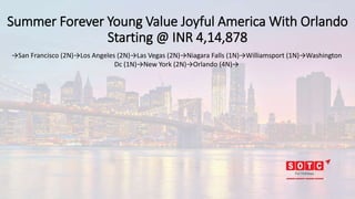Summer Forever Young Value Joyful America With Orlando
Starting @ INR 4,14,878
→San Francisco (2N)→Los Angeles (2N)→Las Vegas (2N)→Niagara Falls (1N)→Williamsport (1N)→Washington
Dc (1N)→New York (2N)→Orlando (4N)→
 