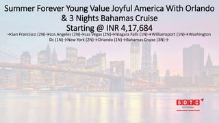 Summer Forever Young Value Joyful America With Orlando
& 3 Nights Bahamas Cruise
Starting @ INR 4,17,684
→San Francisco (2N)→Los Angeles (2N)→Las Vegas (2N)→Niagara Falls (1N)→Williamsport (1N)→Washington
Dc (1N)→New York (2N)→Orlando (1N)→Bahamas Cruise (3N)→
 