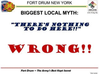 FORT DRUM NEW YORK

  BIGGEST LOCAL MYTH:

“THERE’S NOTHING
   TO DO HERE!!”



Wrong!!
  Fort Drum – The Army’s Best Kept Secret
                                            Date Update
 