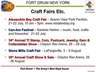 FORT DRUM NEW YORK

                  Craft Fairs Etc.
• Alexandria Bay Craft Fair – Scenic View Park Pavilion,
  21-22 July, 10 am – 5pm, www.visitalexbay.org
• Can-Am Festival – Sackets Harbor – music, food, crafts
  and fireworks! 21-22 July
• 34th Annual TI Stamp, Coin, Postcard, Jewelry, Gem &
  Collectables Show – Clayton Rec Arena, 28 – 29 July
• Stone Mills Craft Fair – LaFargeville, 3 – 5 August

• 30th Annual Craft Show & Sale – Clayton Rec Arena, 25
  - 26 August

          Fort Drum – The Army’s Best Kept Secret
                                                        Date Update
 