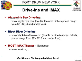 FORT DRUM NEW YORK

               Drive-Ins and IMAX
• Alexandria Bay Drive-Ins:
   – www.baydrivein.com (double features, tickets prices range
     from $2 - $6, 6 and under free)

• Black River Drive-Ins:
   – www.blackriverdrivein.com (double or tripe features, tickets
     prices range from $2 - $7, 6 and under free)

• MOST IMAX Theater – Syracuse
   – www.most.org


          Fort Drum – The Army’s Best Kept Secret
                                                               Date Update
 