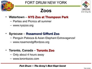 FORT DRUM NEW YORK

                          Zoos
• Watertown – NYS Zoo at Thompson Park
  – Parties and Picnics all summer
  – www.nyszoo.org


• Syracuse – Rosamond Gifford Zoo
  – Penguin Palooza & Asian Elephant Extravaganza!
  – www.rosamondgiffordzoo.org


• Toronto, Canada – Toronto Zoo
  – Only about 4 hours away
  – www.torontozoo.com

         Fort Drum – The Army’s Best Kept Secret
                                                     Date Update
 