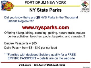 FORT DRUM NEW YORK

                   NY State Parks
Did you know there are 25 NYS Parks in the Thousand
  Islands Region??!?

              www.nysparks.com
Offering hiking, biking, camping, golfing, nature trails, nature
  center activities, beaches, pools, kayaking and canoeing!!

Empire Passports = $65
Daily Pass = from $8 - $10 per car load

***Families with deployed Soldiers qualify for a FREE
   EMPIRE PASSPORT – details are on the web site

           Fort Drum – The Army’s Best Kept Secret
                                                              Date Update
 