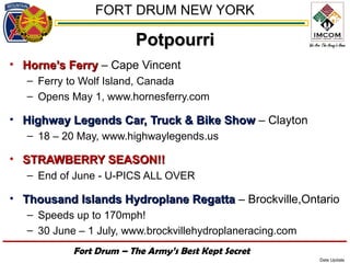 FORT DRUM NEW YORK

                         Potpourri
• Horne’s Ferry – Cape Vincent
   – Ferry to Wolf Island, Canada
   – Opens May 1, www.hornesferry.com

• Highway Legends Car, Truck & Bike Show – Clayton
   – 18 – 20 May, www.highwaylegends.us

• STRAWBERRY SEASON!!
   – End of June - U-PICS ALL OVER

• Thousand Islands Hydroplane Regatta – Brockville,Ontario
   – Speeds up to 170mph!
   – 30 June – 1 July, www.brockvillehydroplaneracing.com
            Fort Drum – The Army’s Best Kept Secret
                                                            Date Update
 