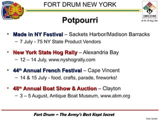FORT DRUM NEW YORK

                         Potpourri
• Made in NY Festival – Sackets Harbor/Madison Barracks
   – 7 July - 75 NY State Product Vendors

• New York State Hog Rally – Alexandria Bay
   – 12 – 14 July, www.nyshogrally.com

• 44th Annual French Festival – Cape Vincent
   – 14 & 15 July - food, crafts, parade, fireworks!

• 48th Annual Boat Show & Auction – Clayton
   – 3 – 5 August, Antique Boat Museum, www.abm.org


           Fort Drum – The Army’s Best Kept Secret
                                                       Date Update
 