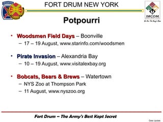 FORT DRUM NEW YORK

                      Potpourri
• Woodsmen Field Days – Boonville
   – 17 – 19 August, www.starinfo.com/woodsmen

• Pirate Invasion – Alexandria Bay
   – 10 – 19 August, www.visitalexbay.org

• Bobcats, Bears & Brews – Watertown
   – NYS Zoo at Thompson Park
   – 11 August, www.nyszoo.org




         Fort Drum – The Army’s Best Kept Secret
                                                   Date Update
 