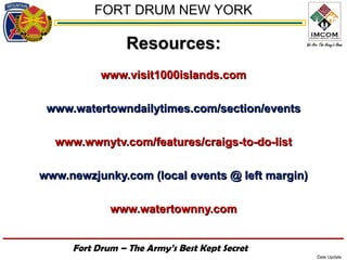FORT DRUM NEW YORK

                Resources:
           www.visit1000islands.com

 www.watertowndailytimes.com/section/events

  www.wwnytv.com/features/craigs-to-do-list

www.newzjunky.com (local events @ left margin)

             www.watertownny.com


     Fort Drum – The Army’s Best Kept Secret
                                                 Date Update
 