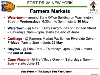 FORT DRUM NEW YORK

                 Farmers Markets
• Watertown – around State Office Building on Washington
  Street – Wednesdays, 6:30am to 3pm – starts 30 May
• Watertown - @ Alex T. Duffy Fairgrounds on Coffeen Street
  – Saturdays, 9am – 2pm, starts the end of June
• Carthage - @ Farmers Market Pavilion on Riverside Drive –
  Fridays, 7am to 2pm – starts 25 May
• Clayton - @ Frink Park – Thursdays, 4pm – 8pm – starts
  the end of June
• Cape Vincent - @ the Village Green – Saturdays, 8am –
  2pm – starts June 23

           Fort Drum – The Army’s Best Kept Secret
                                                        Date Update
 