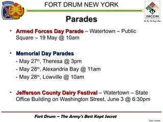 FORT DRUM NEW YORK

                       Parades
• Armed Forces Day Parade – Watertown – Public
  Square – 19 May @ 10am

• Memorial Day Parades
  - May 27th, Theresa @ 3pm
  - May 28th, Alexandria Bay @ 11am
  - May 28th, Lowville @ 10am

• Jefferson County Dairy Festival – Watertown – State
  Office Building on Washington Street, June 3 @ 6:30pm


         Fort Drum – The Army’s Best Kept Secret
                                                      Date Update
 