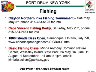 FORT DRUM NEW YORK

                         Fishing
• Clayton Northern Pike Fishing Tournament – Saturday,
  May 5th, phone 315-783-5126 for info
• Cape Vincent Fishing Derby, Saturday, May 26th, phone
                        Derby
  315-654-2481 for info
• 1000 Islands Bass Open, Gananoque, Ontario, July 7-8,
                    Open
  www.canadasproangler.com/BIGBASS.html
• Basic Fishing Class, Minna Anthony Common Nature
                 Class
  Center, Wellesley Island State Park, 26 May, 16 June, 11
  August, 1 September – 11 am to 1pm, email:
  kimbrie.cullen@parks.ny.gov

          Fort Drum – The Army’s Best Kept Secret
                                                         Date Update
 