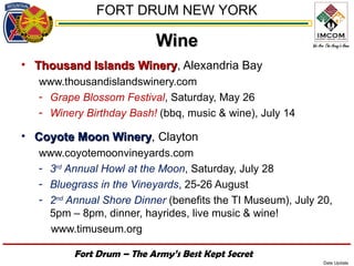 FORT DRUM NEW YORK

                           Wine
• Thousand Islands Winery, Alexandria Bay
                   Winery
   www.thousandislandswinery.com
   - Grape Blossom Festival, Saturday, May 26
   - Winery Birthday Bash! (bbq, music & wine), July 14

• Coyote Moon Winery, Clayton
              Winery
   www.coyotemoonvineyards.com
   - 3rd Annual Howl at the Moon, Saturday, July 28
   - Bluegrass in the Vineyards, 25-26 August
   - 2nd Annual Shore Dinner (benefits the TI Museum), July 20,
     5pm – 8pm, dinner, hayrides, live music & wine!
     www.timuseum.org

          Fort Drum – The Army’s Best Kept Secret
                                                             Date Update
 