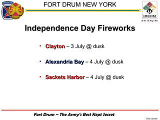 FORT DRUM NEW YORK


Independence Day Fireworks

    • Clayton – 3 July @ dusk

    • Alexandria Bay – 4 July @ dusk

    • Sackets Harbor – 4 July @ dusk




  Fort Drum – The Army’s Best Kept Secret
                                            Date Update
 