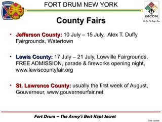 FORT DRUM NEW YORK

                   County Fairs
• Jefferson County: 10 July – 15 July, Alex T. Duffy
  Fairgrounds, Watertown

• Lewis County: 17 July – 21 July, Lowville Fairgrounds,
  FREE ADMISSION, parade & fireworks opening night,
  www.lewiscountyfair.org

• St. Lawrence County: usually the first week of August,
  Gouverneur, www.gouverneurfair.net



         Fort Drum – The Army’s Best Kept Secret
                                                           Date Update
 