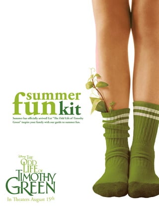 summer
  fun kit
  Summer has officially arrived! Let “The Odd Life of Timothy
  Green” inspire your family with our guide to summer fun.




In Theaters August 15th
 