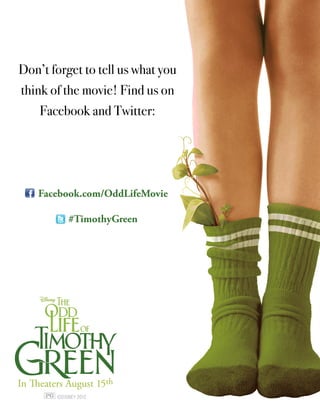 Don’t forget to tell us what you
think of the movie! Find us on
     Facebook and Twitter:




    Facebook.com/OddLifeMovie

            #TimothyGreen




In Theaters August 15th
 