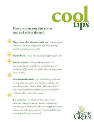 Here are some easy tips to stay
                                               cool
                                                 tips
cool and safe in the sun!

Always wear a hat when out in the sun – it lowers your
chance of sunstroke and prevents you from getting a
painful sunburn on your scalp!


Stay hydrated – make sure you’re getting enough water!


Stay in the shade – while working on your tan
may sound fun, it’s a quick way to overheat and get
sunburned. Opt to sit in the shade when lounging at the
beach or park.


Wear breathable fabrics – as the weather gets warmer,
it’s important to let your skin breathe in order to stay
as cool as possible. Natural fabrics like cotton, linen
and silk are best for beating the heat. Stay away from
synthetics like polyester and nylon.


Use sunscreen – it’s absolutely imperative to use
sunscreen during the warmer months, and not only
when you go to the beach! Make sure to apply sunscreen
to your face and exposed skin every morning before you
leave so you don’t get sunburned.
 