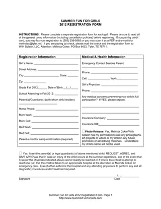 SUMMER FUN FOR GIRLS
                                   2012 REGISTRATION FORM


INSTRUCTIONS: Please complete a separate registration form for each girl. Please be sure to read all
of the general camp information (including cancellation policies) before registering. If you pay by credit
card, you may fax your registration to (903) 258-9565 or you may scan it as a PDF and e-mail it to
melindac@tyler.net. If you are paying by check, please mail the check and the registration form to:
With Splash, LLC, Attention: Melinda Coker, PO Box 8423, Tyler, TX 75711.


Registration Information                               Medical & Health Information
Girl’s Name: ______________________________            Emergency Contact Besides Parent:
                                                       ______________________________________
Street Address: ____________________________
                                                       Phone: ________________________________
City:________________________ State: _______
                                                       Cell: _______________ Work:______________
Zip: _______________
                                                       Girl’s Physician: _________________________
Grade Fall 2012:______ Date of Birth:__/__/_____
                                                       Phone: ________________________________
School Attending in Fall 2012: ________________
                                                       Any medical concerns preventing your child’s full
Parent(s)/Guardian(s) (with whom child resides)        participation? If YES, please explain:
__________________________
                                                       _______________________________________
Home Phone: _____________________________
                                                       _______________________________________
Mom Work: _______________________________
                                                       Insurance Company: ______________________
Mom Cell: ________________________________
                                                       Insurance ID#____________________________
Dad Work: ________________________________

Dad Cell: _________________________________
                                                       ⁫Photo Release: Yes, Melinda Coker/With
                                                       Splash has my permission to use any photographs,
Parent e-mail for camp confirmation (required)         art projects or videos of my child in any future
_________________________________________              promotion or advertising materials. I understand
                                                       my child’s name will not be used.


⁫ Yes, I (we) the parent(s) or legal guardian(s) of above mentioned child, REQUEST, AGREE, and
GIVE APROVAL that in case an injury of the child occurs at the summer experience, and in the event that
I (we) or the physician indicated above cannot readily be reached or if time is too critical to attempt to
reach me (us) that the child be taken to an appropriate hospital at the discretion of Melinda Coker for
emergency care. I (we) further authorize the hospital and any attending physicians to perform any and all
diagnostic procedures and/or treatment required.

___________________________________________________________________/__/____________
Signature                                                        Date




                          Summer Fun for Girls 2012 Registration Form, Page 1
                                http://www.SummerFunForGirls.com
 