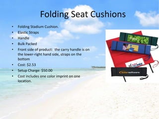 Folding Seat Cushions
•   Folding Stadium Cushion.
•   Elastic Straps
•   Handle
•   Bulk Packed
•   Front side of product: the carry handle is on
    the lower-right hand side, straps on the
    bottom
•   Cost: $2.53
•   Setup Charge: $50.00
•   Cost includes one color imprint on one
    location.
 