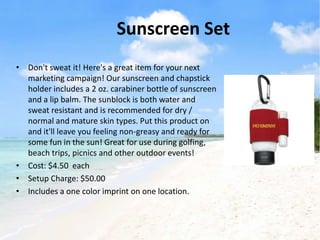 Sunscreen Set
• Don't sweat it! Here's a great item for your next
  marketing campaign! Our sunscreen and chapstick
  holder includes a 2 oz. carabiner bottle of sunscreen
  and a lip balm. The sunblock is both water and
  sweat resistant and is recommended for dry /
  normal and mature skin types. Put this product on
  and it'll leave you feeling non-greasy and ready for
  some fun in the sun! Great for use during golfing,
  beach trips, picnics and other outdoor events!
• Cost: $4.50 each
• Setup Charge: $50.00
• Includes a one color imprint on one location.
 