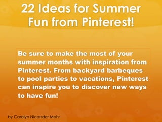22 Ideas for Summer
Fun from Pinterest!
Be sure to make the most of your
summer months with inspiration from
Pinterest. From backyard barbeques
to pool parties to vacations, Pinterest
can inspire you to discover new ways
to have fun!
by Carolyn Nicander Mohr
 