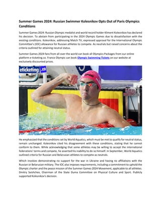 Summer Games 2024: Russian Swimmer Kolesnikov Opts Out of Paris Olympics
Conditions
Summer Games 2024: Russian Olympic medalist and world record holder Kliment Kolesnikov has declared
his decision. To abstain from participating in the 2024 Olympic Games due to dissatisfaction with the
existing conditions. Kolesnikov, addressing Match TV, expressed approval for the International Olympic
Committee's (IOC) allowance for Russian athletes to compete. As neutrals but raised concerns about the
criteria outlined for attaining neutral status.
Summer Games 2024 fans from all over the world can book all Olympics Packages from our online
platform e-ticketing.co. France Olympic can book Olympic Swimming Tickets on our website at
exclusively discounted prices.
He emphasized that the conditions set by World Aquatics, which must be met to qualify for neutral status,
remain unchanged. Kolesnikov cited his disagreement with these conditions, stating that he cannot
conform to them. While acknowledging that some athletes may be willing to accept the international
federations' terms and compete, he asserted his inability to do so himself. In September, World Aquatics
outlined criteria for Russian and Belarusian athletes to compete as neutrals.
Which involves demonstrating no support for the war in Ukraine and having no affiliations with the
Russian or Belarusian military. The IOC also imposes requirements, including a commitment to uphold the
Olympic charter and the peace mission of the Summer Games 2024 Movement, applicable to all athletes.
Dmitry Svishchev, Chairman of the State Duma Committee on Physical Culture and Sport. Publicly
supported Kolesnikov's decision.
 