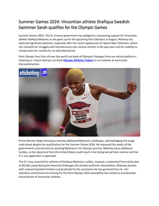 Summer Games 2024: Vincentian athlete Shafiqua Swedish
Swimmer Sarah qualifies for the Olympic Games
Summer Games 2024: The St. Vincent government has pledged its unwavering support for Vincentian
athlete Shafiqua Maloney as she gears up for the upcoming Paris Olympics in August. Maloney has
captured significant attention, especially after her recent appearance on Sports Max Television, where
she revealed her struggles with homelessness over several months in the past year and her inability to
compensate her coaches for an extended period.
Paris Olympic fans from all over the world can book all Olympics Packages from our online platform e-
ticketing.co. France Olympic can book Olympic Athletics Tickets on our website at exclusively
discounted prices.
Prime Minister Ralph Gonsalves recently addressed Maloney's challenges, acknowledging the tough
road ahead despite her qualification for the Summer Games 2024. He reassured the public of the
government's commitment to assisting Maloney in her Olympic journey. Maloney faces additional
hurdles, as her departure from the United States could result in her being barred from reentry until her
O-1 visa application is approved.
The O-1 visa, essential for athletes of Shafiqua Maloney's caliber, imposes a substantial financial burden
of $8,500, exacerbating the financial challenges she already confronts. Nonetheless, Maloney persists
with unwavering determination and gratitude for the assistance she has garnered thus far. Her
relentless commitment to training for the Paris Olympic 2024 exemplifies the resilience and devotion
characteristic of Vincentian athletes.
 