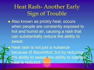 Heat Rash- Another Early
         Sign of Trouble
 Also known as prickly heat, occurs
  when people are constantly exposed to
  hot and humid air, causing a rash that
  can substantially reduce the ability to
  sweat.
 Heat rash is not just a nuisance
  because of discomfort, but by reducing
  the ability to sweat, the ability to tolerate
  heat is reduced.
 
