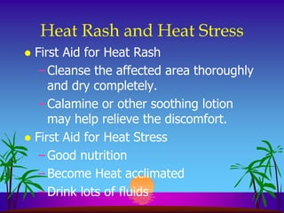 Heat Rash and Heat Stress
 First Aid for Heat Rash
   – Cleanse the affected area thoroughly
     and dry completely.
   – Calamine or other soothing lotion
     may help relieve the discomfort.
 First Aid for Heat Stress
   – Good nutrition
   – Become Heat acclimated
   – Drink lots of fluids
 