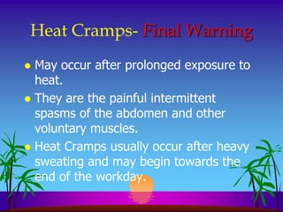 Heat Cramps- Final Warning
 May occur after prolonged exposure to
  heat.
 They are the painful intermittent
  spasms of the abdomen and other
  voluntary muscles.
 Heat Cramps usually occur after heavy
  sweating and may begin towards the
  end of the workday.
 