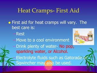 Heat Cramps- First Aid
   First aid for heat cramps will vary. The
    best care is:
     – Rest
     – Move to a cool environment
     – Drink plenty of water- No pop,
       sparkling water, or Alcohol.
     – Electrolyte fluids such as Gatorade or
       Sqwincher may also be used.
 