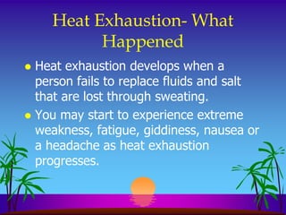 Heat Exhaustion- What
          Happened
 Heat exhaustion develops when a
  person fails to replace fluids and salt
  that are lost through sweating.
 You may start to experience extreme
  weakness, fatigue, giddiness, nausea or
  a headache as heat exhaustion
  progresses.
 