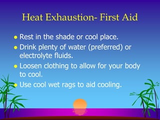 Heat Exhaustion- First Aid
 Rest in the shade or cool place.
 Drink plenty of water (preferred) or
  electrolyte fluids.
 Loosen clothing to allow for your body
  to cool.
 Use cool wet rags to aid cooling.
 