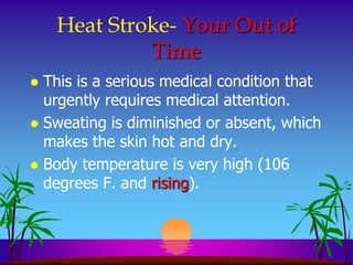 Heat Stroke- Your Out of
             Time
 This is a serious medical condition that
  urgently requires medical attention.
 Sweating is diminished or absent, which
  makes the skin hot and dry.
 Body temperature is very high (106
  degrees F. and rising).
 