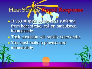 Heat Stroke- Rapid Response
 If you suspect someone is suffering
  from heat stroke, call an ambulance
  immediately.
 Their condition will rapidly deteriorate.
 You must make a provide care
  immediately.
 