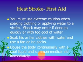 Heat Stroke- First Aid
 You must use extreme caution when
  soaking clothing or applying water to a
  victim. Shock may occur if done to
  quickly or with too cool of water
 Soak his or her clothes with water and
  use a fan or ice packs.
 Douse the body continuously with a
  cool liquid and summon medical aid
  immediately.
 