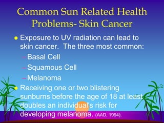 Common Sun Related Health
  Problems- Skin Cancer
 Exposure to UV radiation can lead to
  skin cancer. The three most common:
   – Basal Cell
   – Squamous Cell
   – Melanoma
 Receiving one or two blistering
  sunburns before the age of 18 at least
  doubles an individual's risk for
  developing melanoma. (AAD, 1994).
 