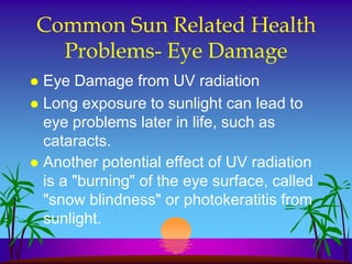 Common Sun Related Health
  Problems- Eye Damage
 Eye Damage from UV radiation
 Long exposure to sunlight can lead to
  eye problems later in life, such as
  cataracts.
 Another potential effect of UV radiation
  is a "burning" of the eye surface, called
  "snow blindness" or photokeratitis from
  sunlight.
 