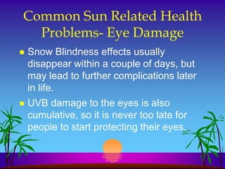 Common Sun Related Health
  Problems- Eye Damage
   Snow Blindness effects usually
    disappear within a couple of days, but
    may lead to further complications later
    in life.
   UVB damage to the eyes is also
    cumulative, so it is never too late for
    people to start protecting their eyes.
 