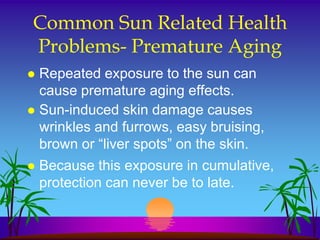 Common Sun Related Health
Problems- Premature Aging
 Repeated exposure to the sun can
  cause premature aging effects.
 Sun-induced skin damage causes
  wrinkles and furrows, easy bruising,
  brown or “liver spots” on the skin.
   Because this exposure in cumulative,
    protection can never be to late.
 