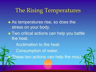 The Rising Temperatures
 As temperatures rise, so does the
  stress on your body.
 Two critical actions can help you battle
  the heat.
   – Acclimation to the heat.
   – Consumption of water.
 These two actions can help the most.
 