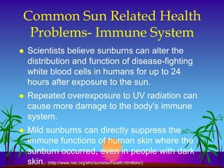 Common Sun Related Health
 Problems- Immune System
   Scientists believe sunburns can alter the
    distribution and function of disease-fighting
    white blood cells in humans for up to 24
    hours after exposure to the sun.
   Repeated overexposure to UV radiation can
    cause more damage to the body's immune
    system.
   Mild sunburns can directly suppress the
    immune functions of human skin where the
    sunburn occurred, even in people with dark
    skin. (http://www.nsc.org/ehc/sunwise/health.htm#skin)
 