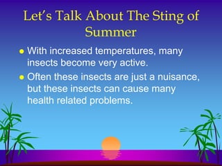 Let’s Talk About The Sting of
           Summer
 With increased temperatures, many
  insects become very active.
 Often these insects are just a nuisance,
  but these insects can cause many
  health related problems.
 
